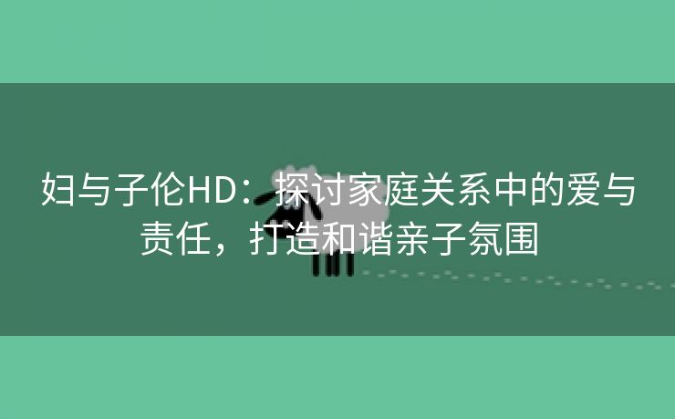 妇与子伦HD：探讨家庭关系中的爱与责任，打造和谐亲子氛围