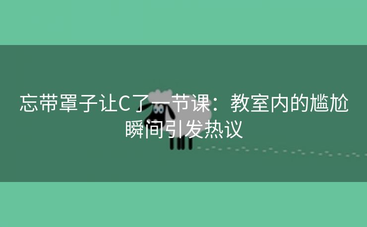忘带罩子让C了一节课：教室内的尴尬瞬间引发热议