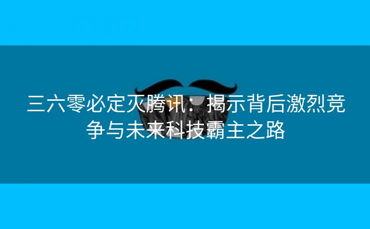 三六零必定灭腾讯：揭示背后激烈竞争与未来科技霸主之路