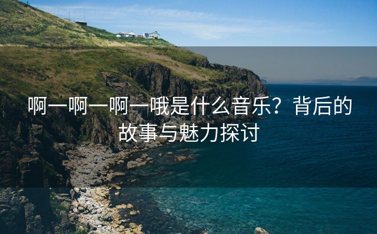 啊一啊一啊一哦是什么音乐？背后的故事与魅力探讨