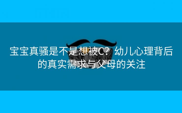 宝宝真骚是不是想被C？幼儿心理背后的真实需求与父母的关注