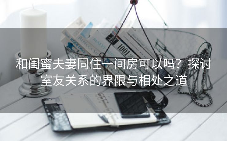 和闺蜜夫妻同住一间房可以吗？探讨室友关系的界限与相处之道