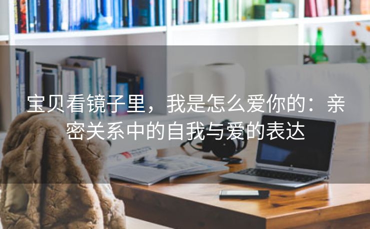 宝贝看镜子里，我是怎么爱你的：亲密关系中的自我与爱的表达