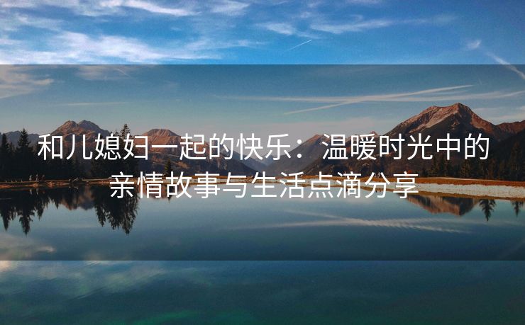 和儿媳妇一起的快乐：温暖时光中的亲情故事与生活点滴分享