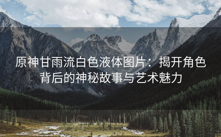 原神甘雨流白色液体图片：揭开角色背后的神秘故事与艺术魅力