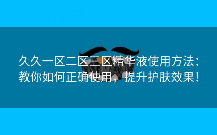 久久一区二区三区精华液使用方法：教你如何正确使用，提升护肤效果！