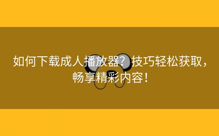 如何下载成人播放器？技巧轻松获取，畅享精彩内容！