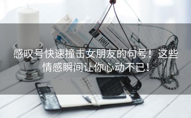 感叹号快速撞击女朋友的句号！这些情感瞬间让你心动不已！