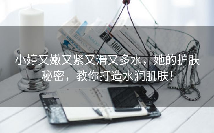 小婷又嫩又紧又滑又多水，她的护肤秘密，教你打造水润肌肤！