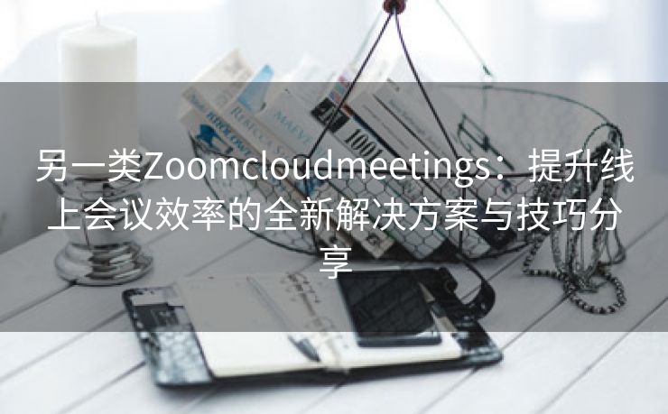 另一类Zoomcloudmeetings：提升线上会议效率的全新解决方案与技巧分享