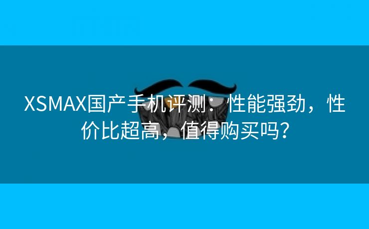 XSMAX国产手机评测：性能强劲，性价比超高，值得购买吗？