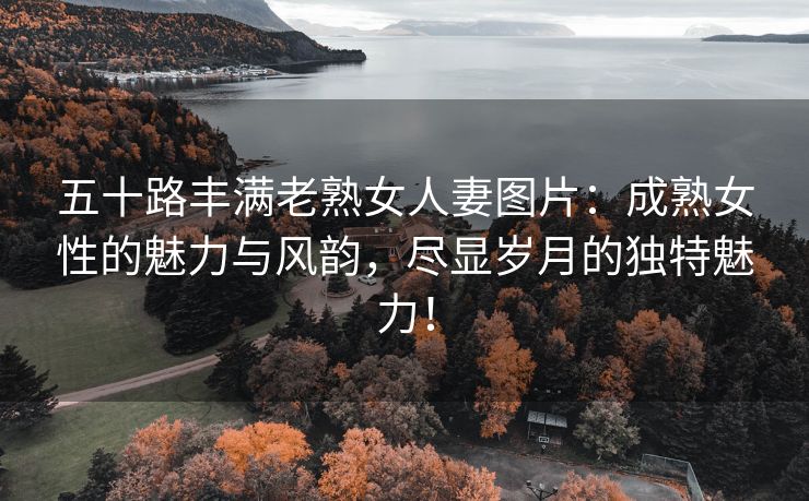 五十路丰满老熟女人妻图片：成熟女性的魅力与风韵，尽显岁月的独特魅力！