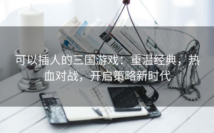 可以插人的三国游戏：重温经典，热血对战，开启策略新时代