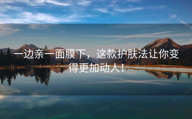 一边亲一面膜下，这款护肤法让你变得更加动人！