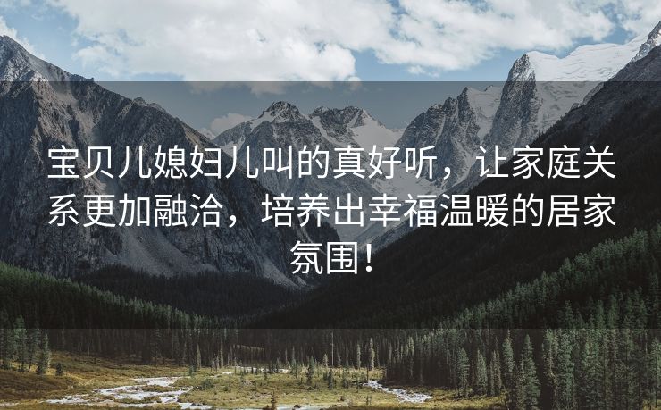 宝贝儿媳妇儿叫的真好听，让家庭关系更加融洽，培养出幸福温暖的居家氛围！