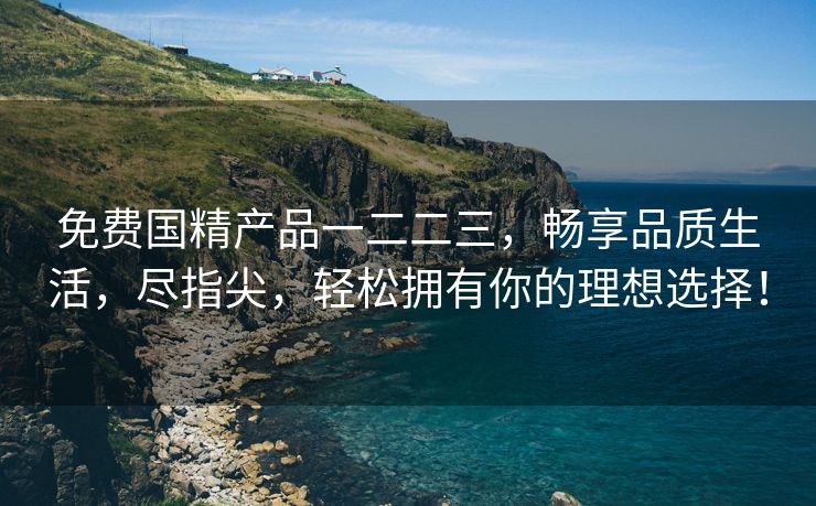免费国精产品一二二三，畅享品质生活，尽指尖，轻松拥有你的理想选择！