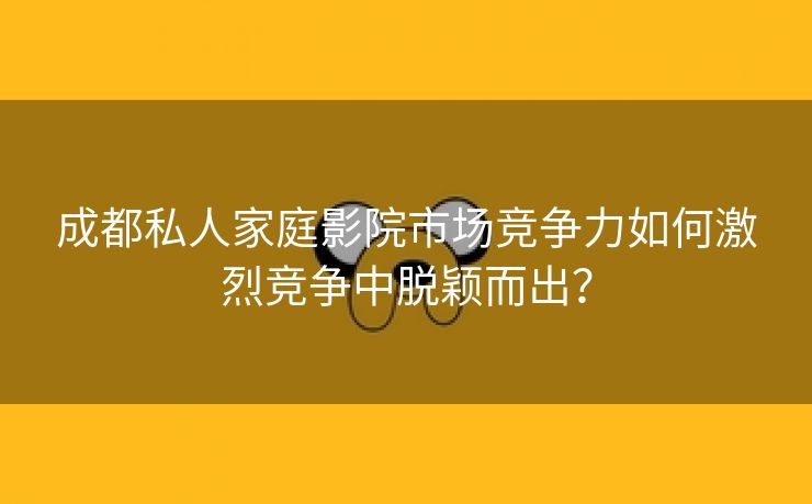 成都私人家庭影院市场竞争力如何激烈竞争中脱颖而出？