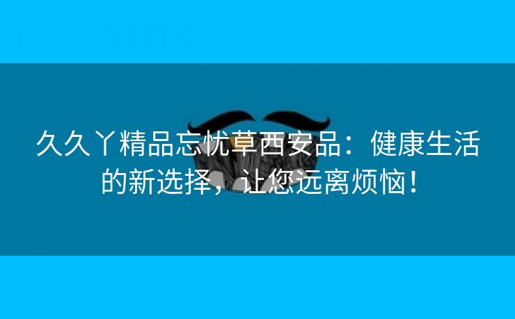 久久丫精品忘忧草西安品：健康生活的新选择，让您远离烦恼！