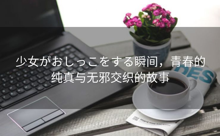 少女がおしっこをする瞬间，青春的纯真与无邪交织的故事