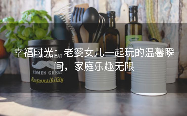幸福时光：老婆女儿一起玩的温馨瞬间，家庭乐趣无限