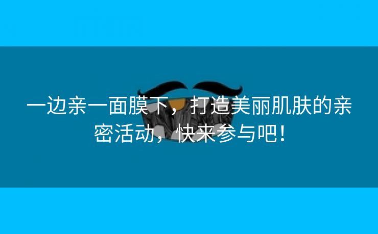 一边亲一面膜下，打造美丽肌肤的亲密活动，快来参与吧！