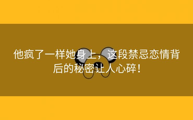 他疯了一样她身上，这段禁忌恋情背后的秘密让人心碎！