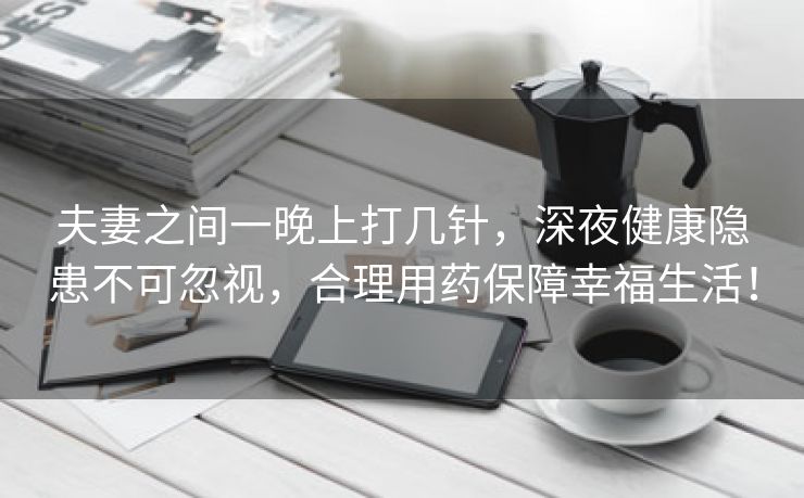 夫妻之间一晚上打几针，深夜健康隐患不可忽视，合理用药保障幸福生活！