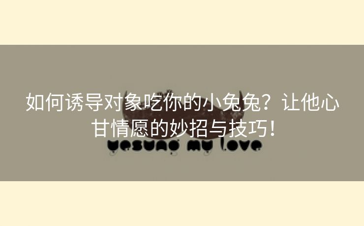 如何诱导对象吃你的小兔兔？让他心甘情愿的妙招与技巧！