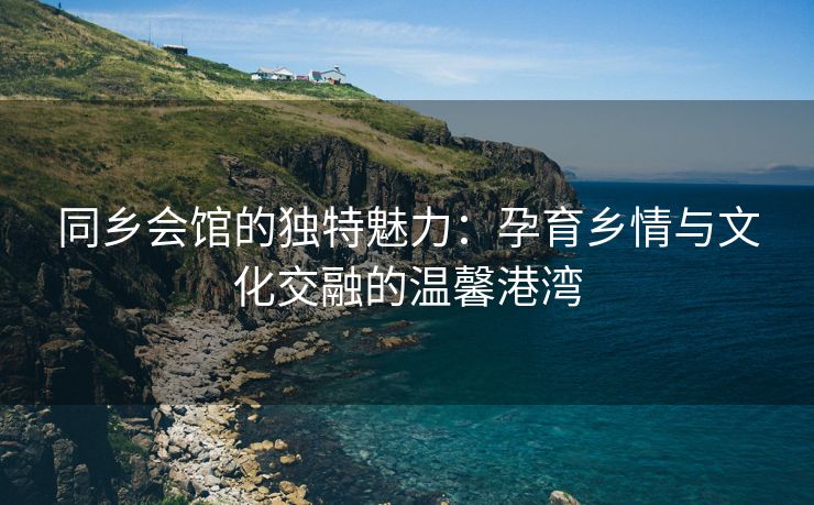 同乡会馆的独特魅力：孕育乡情与文化交融的温馨港湾
