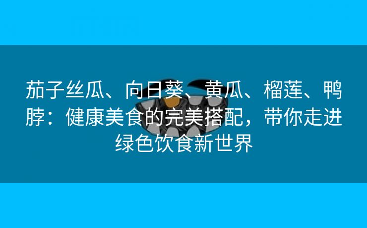 茄子丝瓜、向日葵、黄瓜、榴莲、鸭脖：健康美食的完美搭配，带你走进绿色饮食新世界