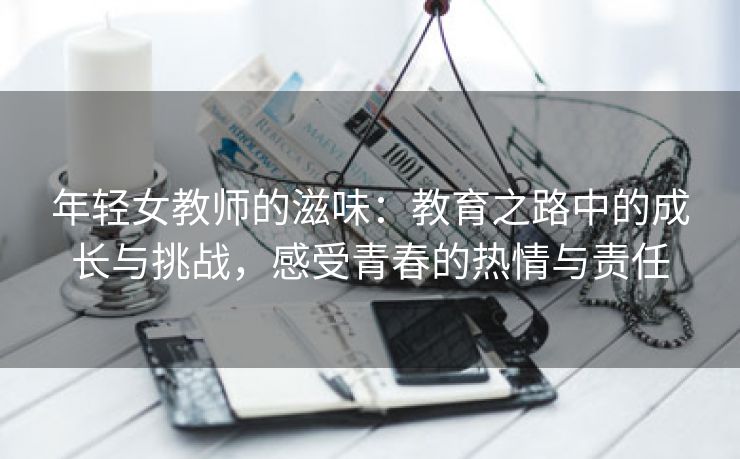 年轻女教师的滋味：教育之路中的成长与挑战，感受青春的热情与责任
