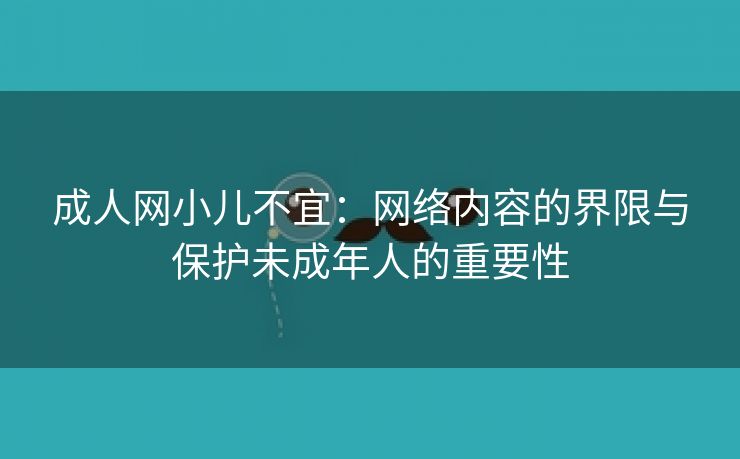成人网小儿不宜：网络内容的界限与保护未成年人的重要性