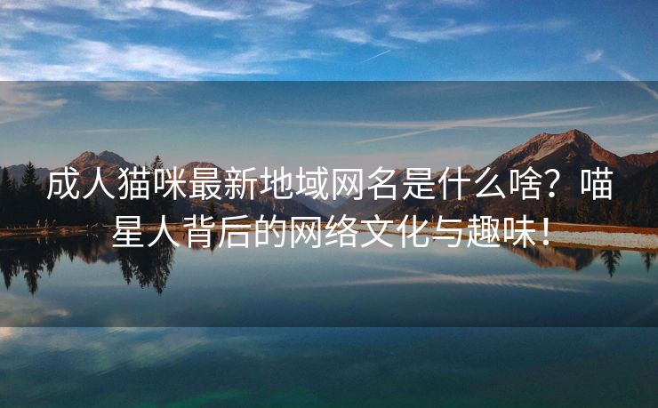 成人猫咪最新地域网名是什么啥？喵星人背后的网络文化与趣味！