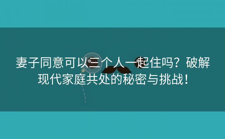 妻子同意可以三个人一起住吗？破解现代家庭共处的秘密与挑战！