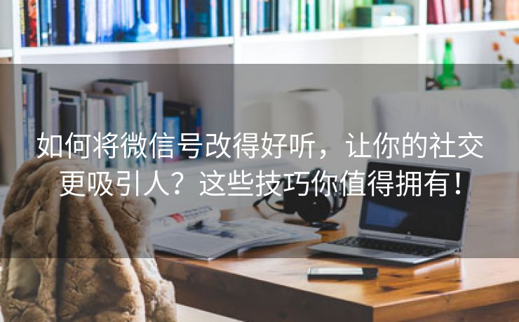 如何将微信号改得好听，让你的社交更吸引人？这些技巧你值得拥有！