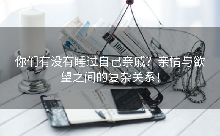 你们有没有睡过自己亲戚？亲情与欲望之间的复杂关系！