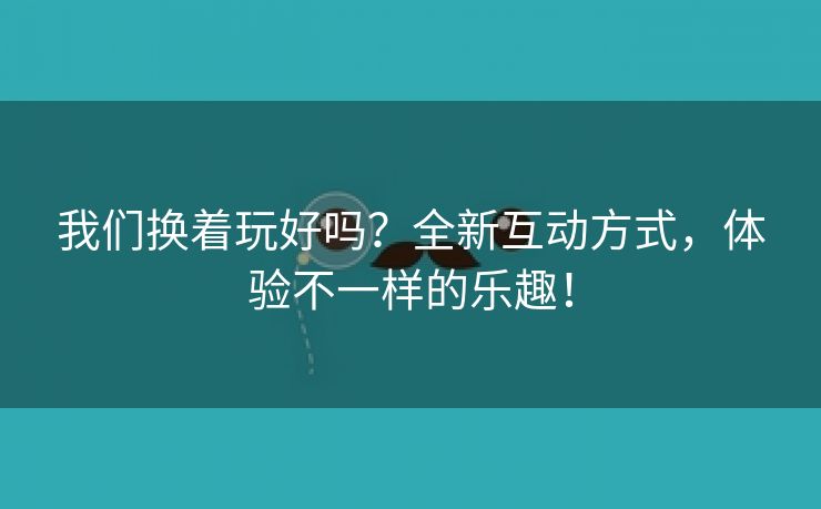 我们换着玩好吗？全新互动方式，体验不一样的乐趣！
