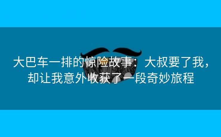 大巴车一排的惊险故事：大叔要了我，却让我意外收获了一段奇妙旅程