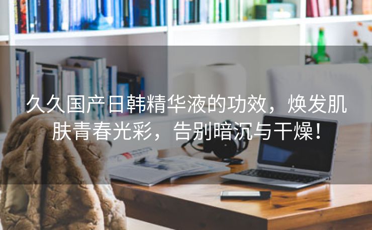 久久国产日韩精华液的功效，焕发肌肤青春光彩，告别暗沉与干燥！