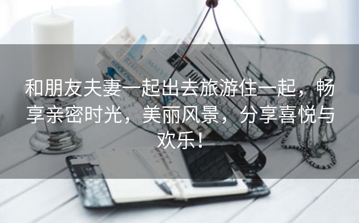 和朋友夫妻一起出去旅游住一起，畅享亲密时光，美丽风景，分享喜悦与欢乐！