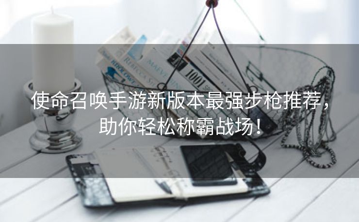 使命召唤手游新版本最强步枪推荐，助你轻松称霸战场！
