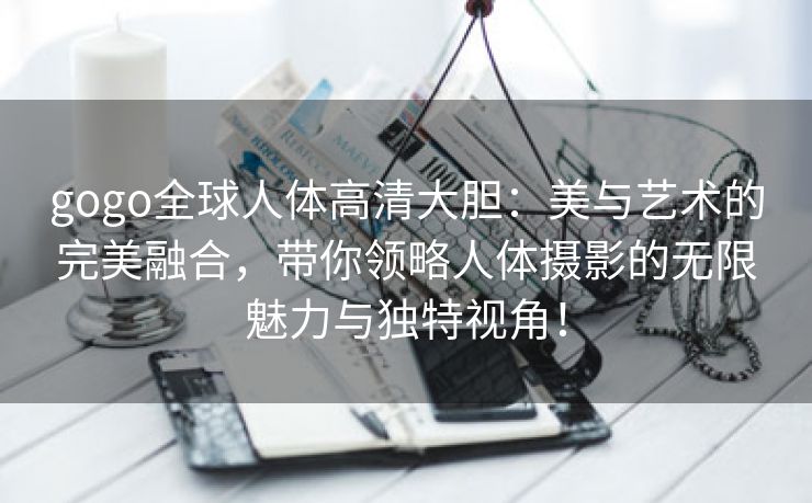 gogo全球人体高清大胆：美与艺术的完美融合，带你领略人体摄影的无限魅力与独特视角！