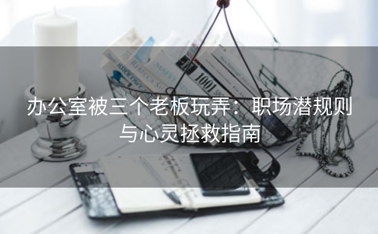 办公室被三个老板玩弄：职场潜规则与心灵拯救指南