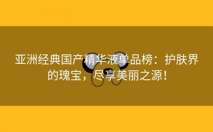 亚洲经典国产精华液单品榜：护肤界的瑰宝，尽享美丽之源！