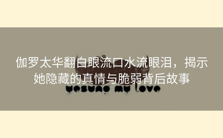伽罗太华翻白眼流口水流眼泪，揭示她隐藏的真情与脆弱背后故事