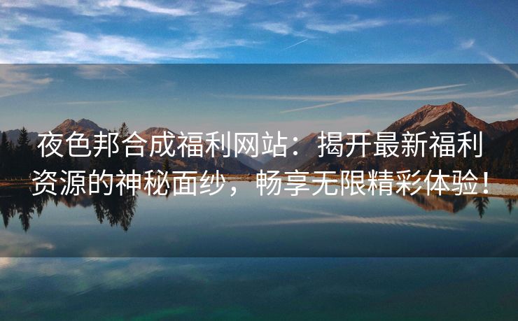 夜色邦合成福利网站：揭开最新福利资源的神秘面纱，畅享无限精彩体验！