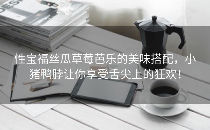 性宝福丝瓜草莓芭乐的美味搭配，小猪鸭脖让你享受舌尖上的狂欢！