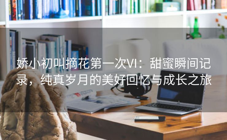 娇小初叫摘花第一次VI：甜蜜瞬间记录，纯真岁月的美好回忆与成长之旅