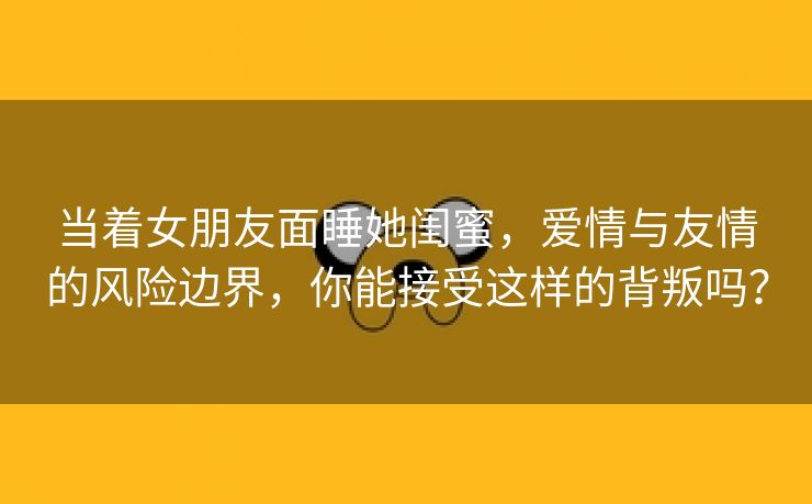 当着女朋友面睡她闺蜜，爱情与友情的风险边界，你能接受这样的背叛吗？