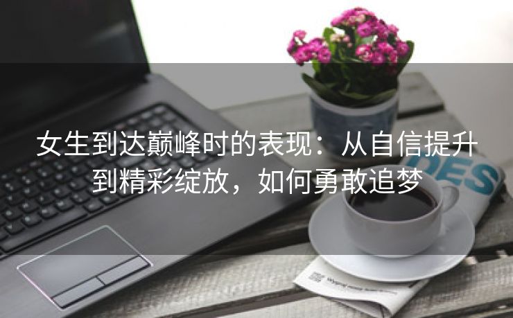 女生到达巅峰时的表现：从自信提升到精彩绽放，如何勇敢追梦